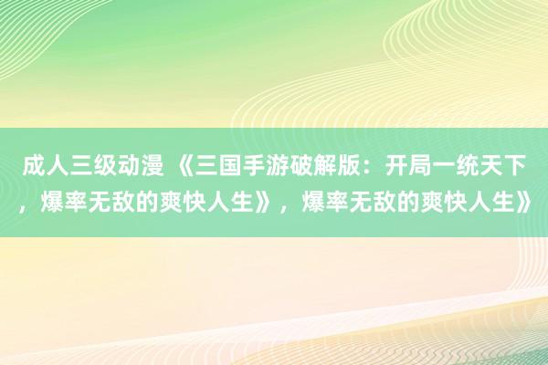 成人三级动漫 《三国手游破解版：开局一统天下，爆率无敌的爽快人生》，爆率无敌的爽快人生》