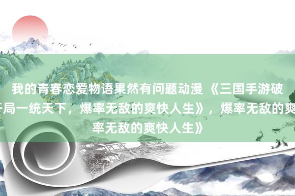 我的青春恋爱物语果然有问题动漫 《三国手游破解版：开局一统天下，爆率无敌的爽快人生》，爆率无敌的爽快人生》