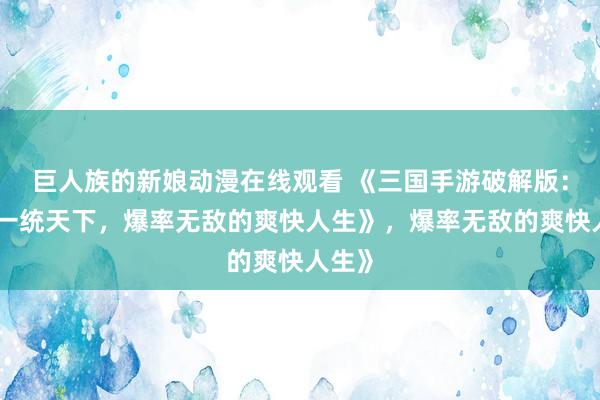 巨人族的新娘动漫在线观看 《三国手游破解版：开局一统天下，爆率无敌的爽快人生》，爆率无敌的爽快人生》