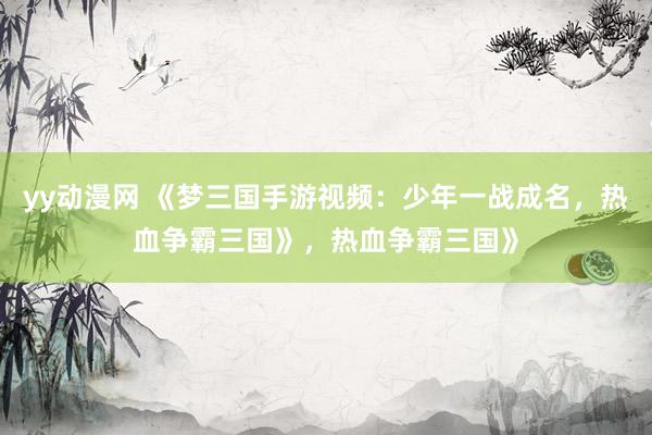 yy动漫网 《梦三国手游视频：少年一战成名，热血争霸三国》，热血争霸三国》