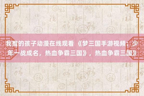 我推的孩子动漫在线观看 《梦三国手游视频：少年一战成名，热血争霸三国》，热血争霸三国》
