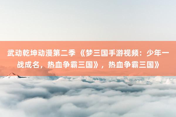 武动乾坤动漫第二季 《梦三国手游视频：少年一战成名，热血争霸三国》，热血争霸三国》
