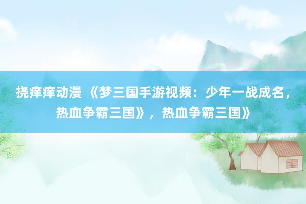 挠痒痒动漫 《梦三国手游视频：少年一战成名，热血争霸三国》，热血争霸三国》