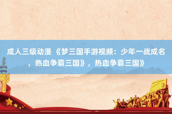 成人三级动漫 《梦三国手游视频：少年一战成名，热血争霸三国》，热血争霸三国》