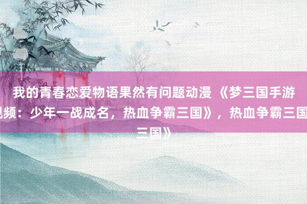 我的青春恋爱物语果然有问题动漫 《梦三国手游视频：少年一战成名，热血争霸三国》，热血争霸三国》