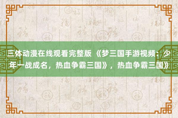 三体动漫在线观看完整版 《梦三国手游视频：少年一战成名，热血争霸三国》，热血争霸三国》