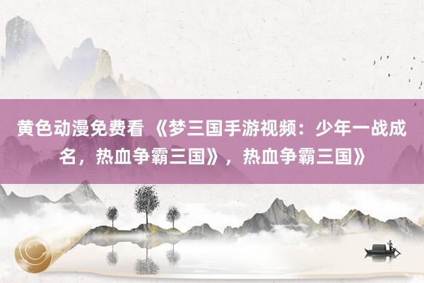 黄色动漫免费看 《梦三国手游视频：少年一战成名，热血争霸三国》，热血争霸三国》