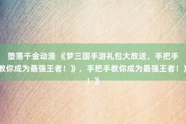 堕落千金动漫 《梦三国手游礼包大放送，手把手教你成为最强王者！》，手把手教你成为最强王者！》