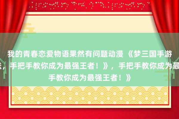 我的青春恋爱物语果然有问题动漫 《梦三国手游礼包大放送，手把手教你成为最强王者！》，手把手教你成为最强王者！》