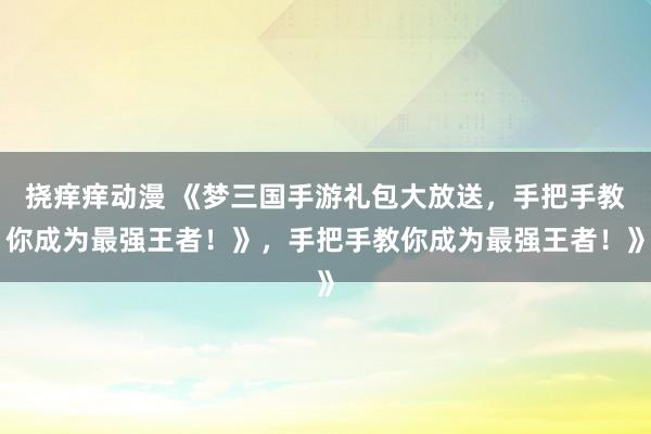 挠痒痒动漫 《梦三国手游礼包大放送，手把手教你成为最强王者！》，手把手教你成为最强王者！》