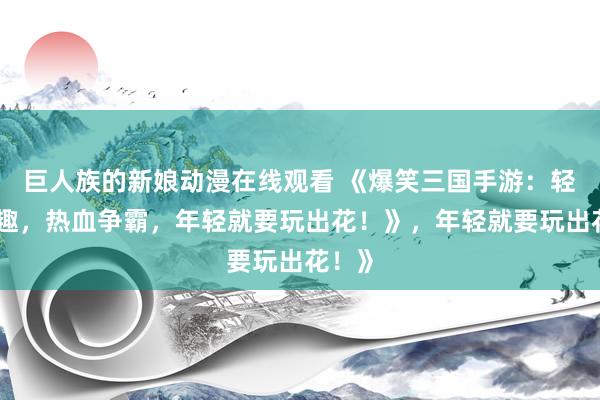 巨人族的新娘动漫在线观看 《爆笑三国手游：轻松逗趣，热血争霸，年轻就要玩出花！》，年轻就要玩出花！》