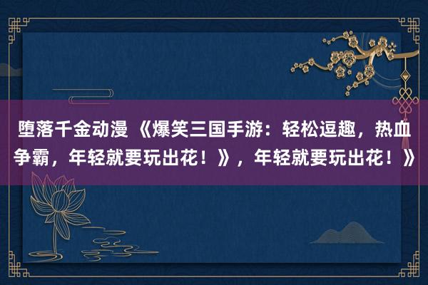 堕落千金动漫 《爆笑三国手游：轻松逗趣，热血争霸，年轻就要玩出花！》，年轻就要玩出花！》