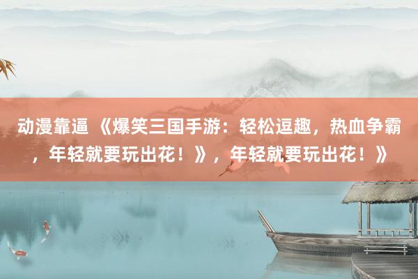 动漫靠逼 《爆笑三国手游：轻松逗趣，热血争霸，年轻就要玩出花！》，年轻就要玩出花！》