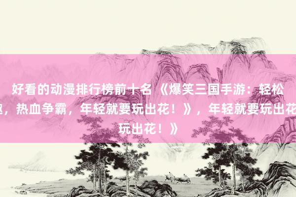 好看的动漫排行榜前十名 《爆笑三国手游：轻松逗趣，热血争霸，年轻就要玩出花！》，年轻就要玩出花！》