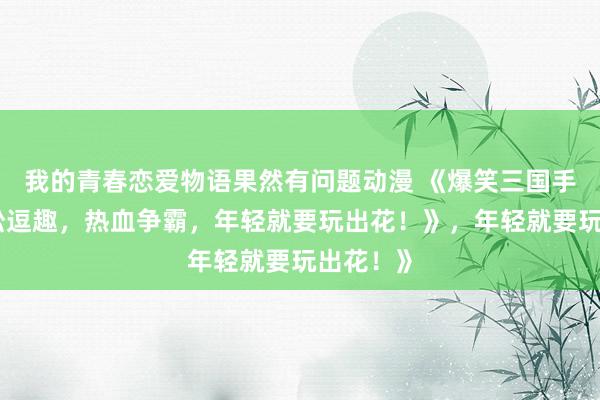 我的青春恋爱物语果然有问题动漫 《爆笑三国手游：轻松逗趣，热血争霸，年轻就要玩出花！》，年轻就要玩出花！》
