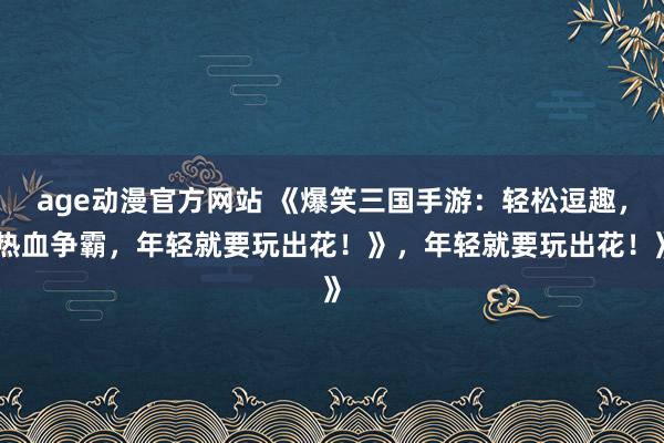 age动漫官方网站 《爆笑三国手游：轻松逗趣，热血争霸，年轻就要玩出花！》，年轻就要玩出花！》