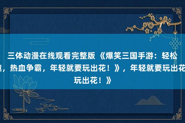 三体动漫在线观看完整版 《爆笑三国手游：轻松逗趣，热血争霸，年轻就要玩出花！》，年轻就要玩出花！》