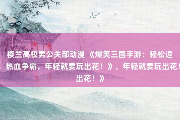 樱兰高校男公关部动漫 《爆笑三国手游：轻松逗趣，热血争霸，年轻就要玩出花！》，年轻就要玩出花！》