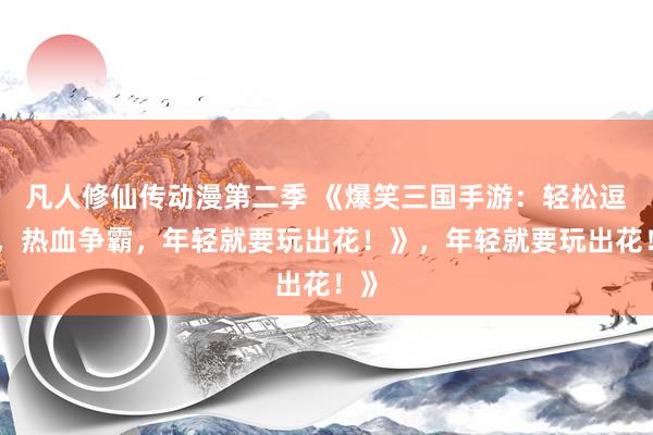 凡人修仙传动漫第二季 《爆笑三国手游：轻松逗趣，热血争霸，年轻就要玩出花！》，年轻就要玩出花！》