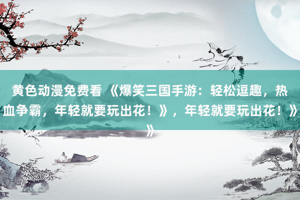 黄色动漫免费看 《爆笑三国手游：轻松逗趣，热血争霸，年轻就要玩出花！》，年轻就要玩出花！》