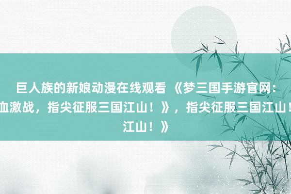巨人族的新娘动漫在线观看 《梦三国手游官网：热血激战，指尖征服三国江山！》，指尖征服三国江山！》