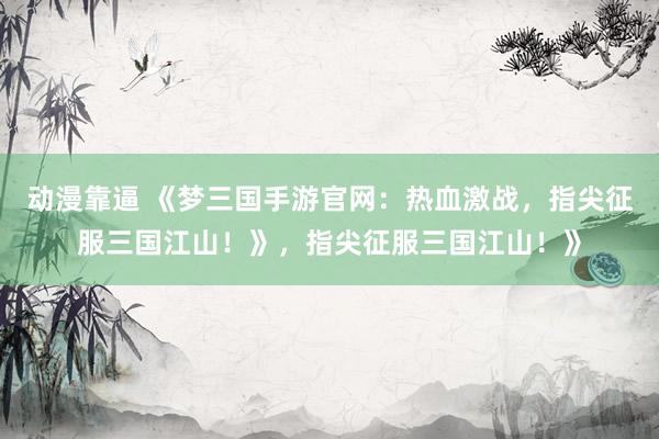 动漫靠逼 《梦三国手游官网：热血激战，指尖征服三国江山！》，指尖征服三国江山！》