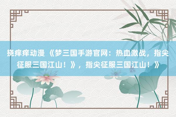 挠痒痒动漫 《梦三国手游官网：热血激战，指尖征服三国江山！》，指尖征服三国江山！》