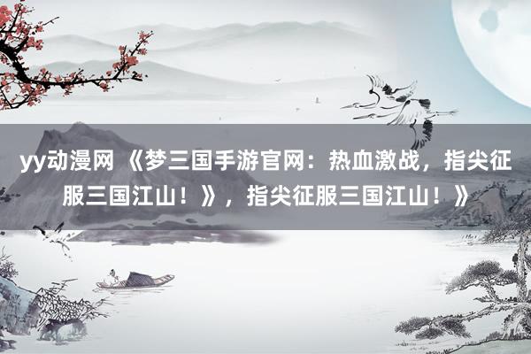 yy动漫网 《梦三国手游官网：热血激战，指尖征服三国江山！》，指尖征服三国江山！》