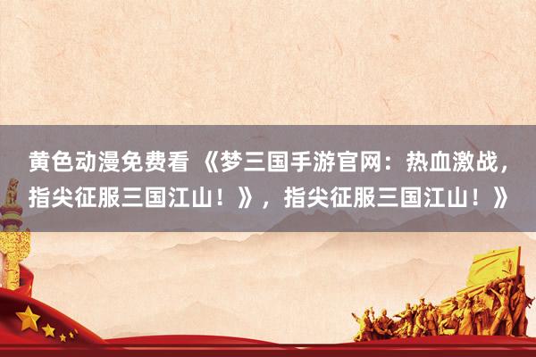 黄色动漫免费看 《梦三国手游官网：热血激战，指尖征服三国江山！》，指尖征服三国江山！》