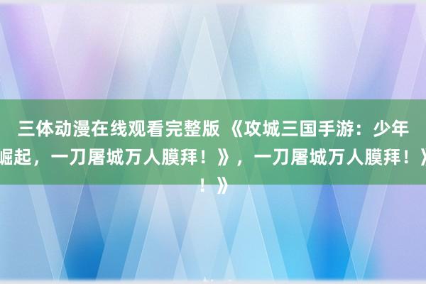三体动漫在线观看完整版 《攻城三国手游：少年崛起，一刀屠城万人膜拜！》，一刀屠城万人膜拜！》