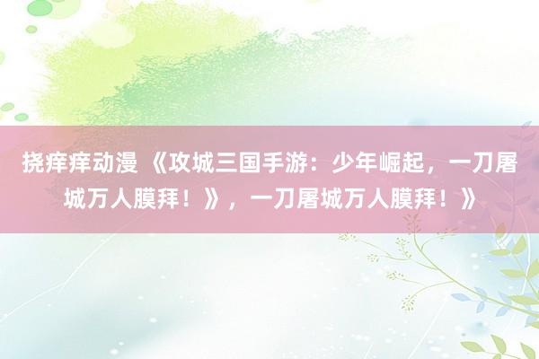 挠痒痒动漫 《攻城三国手游：少年崛起，一刀屠城万人膜拜！》，一刀屠城万人膜拜！》