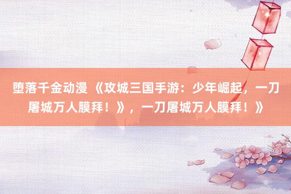 堕落千金动漫 《攻城三国手游：少年崛起，一刀屠城万人膜拜！》，一刀屠城万人膜拜！》