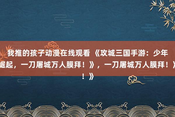 我推的孩子动漫在线观看 《攻城三国手游：少年崛起，一刀屠城万人膜拜！》，一刀屠城万人膜拜！》