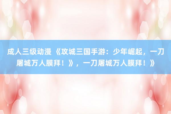 成人三级动漫 《攻城三国手游：少年崛起，一刀屠城万人膜拜！》，一刀屠城万人膜拜！》