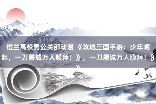 樱兰高校男公关部动漫 《攻城三国手游：少年崛起，一刀屠城万人膜拜！》，一刀屠城万人膜拜！》
