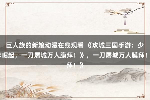 巨人族的新娘动漫在线观看 《攻城三国手游：少年崛起，一刀屠城万人膜拜！》，一刀屠城万人膜拜！》
