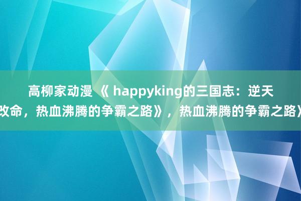 高柳家动漫 《 happyking的三国志：逆天改命，热血沸腾的争霸之路》，热血沸腾的争霸之路》