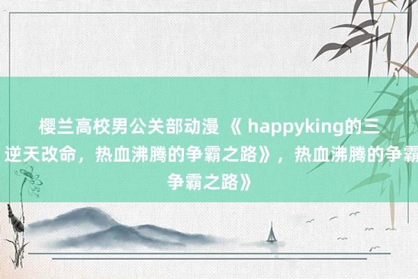 樱兰高校男公关部动漫 《 happyking的三国志：逆天改命，热血沸腾的争霸之路》，热血沸腾的争霸之路》
