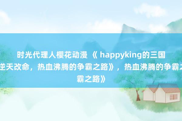 时光代理人樱花动漫 《 happyking的三国志：逆天改命，热血沸腾的争霸之路》，热血沸腾的争霸之路》