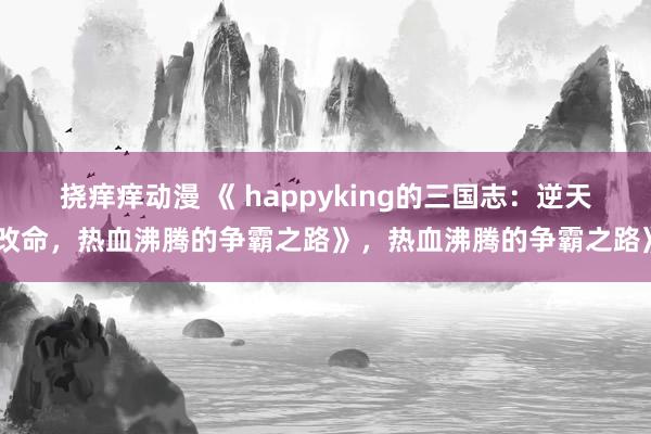 挠痒痒动漫 《 happyking的三国志：逆天改命，热血沸腾的争霸之路》，热血沸腾的争霸之路》