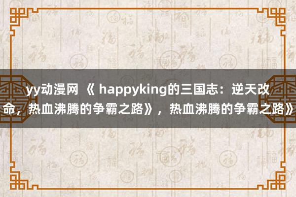 yy动漫网 《 happyking的三国志：逆天改命，热血沸腾的争霸之路》，热血沸腾的争霸之路》