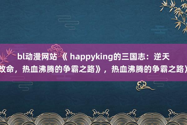 bl动漫网站 《 happyking的三国志：逆天改命，热血沸腾的争霸之路》，热血沸腾的争霸之路》