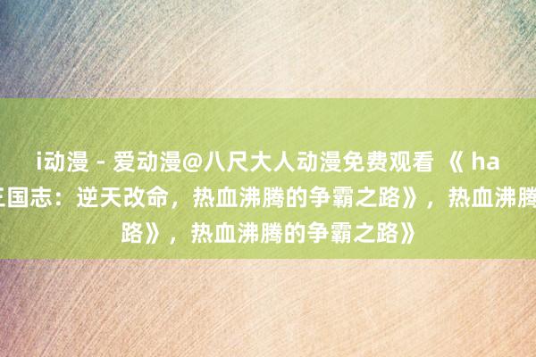 i动漫 - 爱动漫@八尺大人动漫免费观看 《 happyking的三国志：逆天改命，热血沸腾的争霸之路》，热血沸腾的争霸之路》