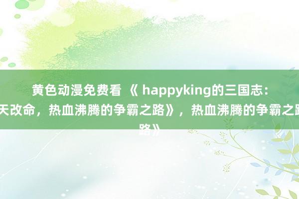 黄色动漫免费看 《 happyking的三国志：逆天改命，热血沸腾的争霸之路》，热血沸腾的争霸之路》