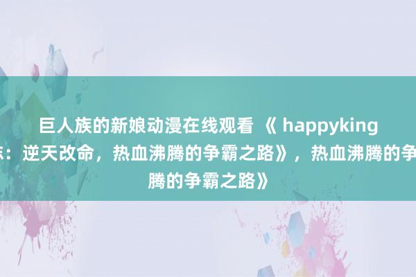 巨人族的新娘动漫在线观看 《 happyking的三国志：逆天改命，热血沸腾的争霸之路》，热血沸腾的争霸之路》