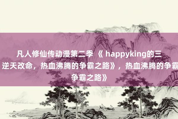 凡人修仙传动漫第二季 《 happyking的三国志：逆天改命，热血沸腾的争霸之路》，热血沸腾的争霸之路》