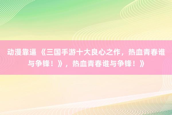 动漫靠逼 《三国手游十大良心之作，热血青春谁与争锋！》，热血青春谁与争锋！》