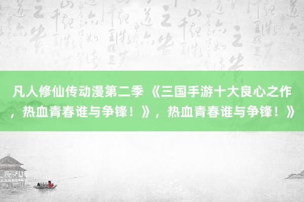 凡人修仙传动漫第二季 《三国手游十大良心之作，热血青春谁与争锋！》，热血青春谁与争锋！》