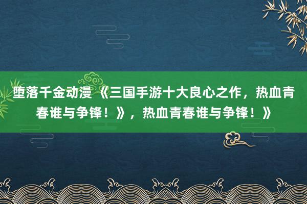 堕落千金动漫 《三国手游十大良心之作，热血青春谁与争锋！》，热血青春谁与争锋！》