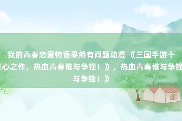 我的青春恋爱物语果然有问题动漫 《三国手游十大良心之作，热血青春谁与争锋！》，热血青春谁与争锋！》